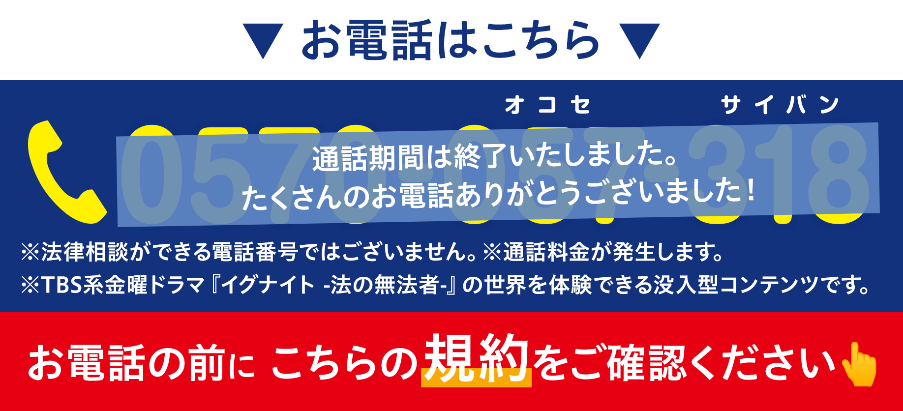 お電話はこちら ※法律相談ができる電話番号ではございません。※通話料金が発生します。 ※TBS系金曜ドラマ『イグナイト -法の無法者-』の世界を体験できる没入型コンテンツです。 お電話の前に こちらの規約をご確認ください👆