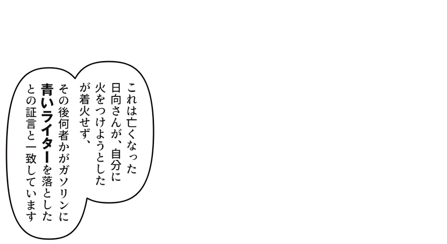 「これは亡くなった日向さんが、自分に火をつけようとしたが着火せず、その後何者かがガソリンに青いライターを落としたとの証言と一致しています」