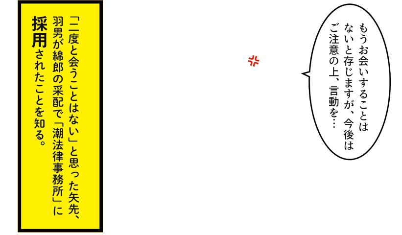 「二度と会うことはない」と思った矢先、羽男が綿郎の采配で「潮法律事務所」に採用されたことを知る。 