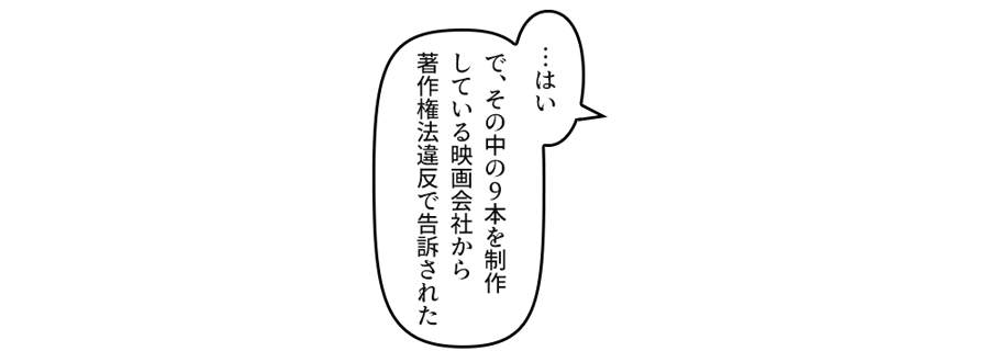 で、その中の９本を制作している映画会社から著作権法違反で告訴された」