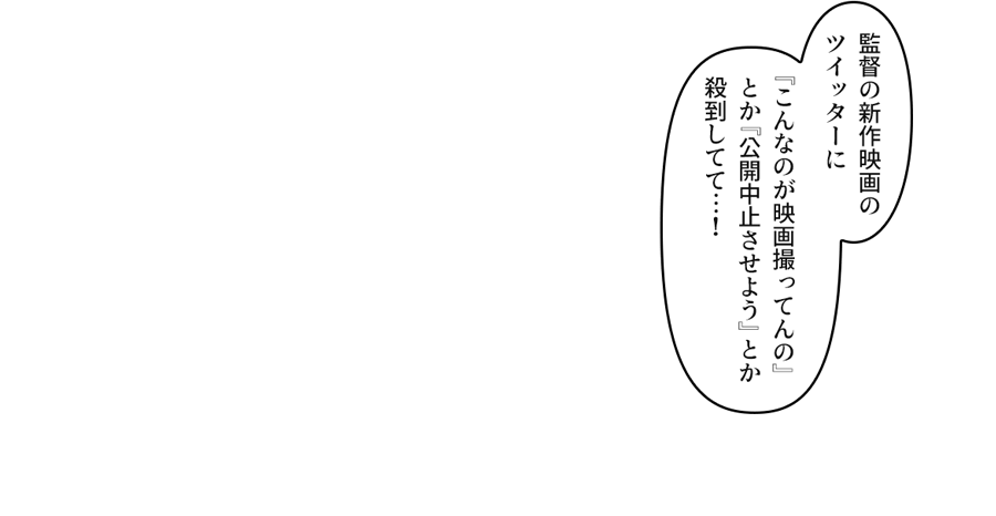 「監督の新作映画のツイッターに『こんなのが映画撮ってんの』とか『公開中止させよう』とか殺到してて…！」