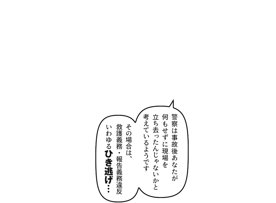 「警察は事故後あなたが何もせずに立ち去ったんじゃないかと考えているようです　その場合は、いわゆるひき逃げ…」