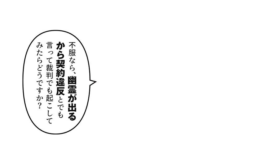 不服なら、幽霊が出るから契約違反とでも言って裁判でも起こしてみたらどうですか？