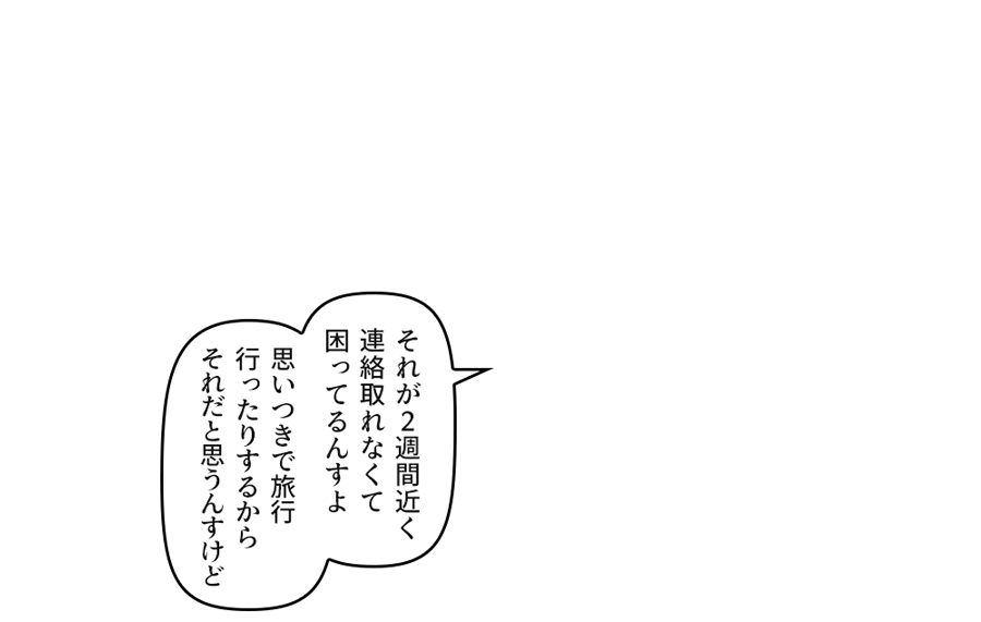 「それが２週間近く連絡取れなくて困ってるんすよ」