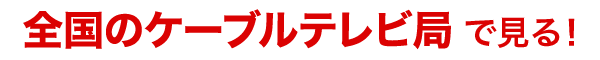 全国のケーブルテレビ局で見る！