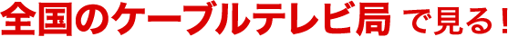全国のケーブルテレビ局で見る！