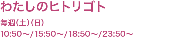 わたしのヒトリゴト　毎週（土）（日） 10:50〜/15:50/〜/18:50〜/23:50〜