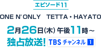エピソード11 ONE N' ONLY TETTA・HAYATO 2月26日(木)午後11時～独占放送！TBSチャンネル1 loading=