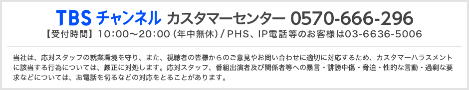 TBSチャンネルカスタマーセンター 0570-666-296 当社は、応対スタッフの就業環境を守り、また、視聴者の皆様からのご意見やお問い合わせに適切に対応するため、カスタマーハラスメントに該当する行為については、厳正に対処します。応対スタッフ、番組出演者及び関係者等への暴言・誹謗中傷・脅迫・性的な言動・過剰な要求などについては、お電話を切るなどの対応をとることがあります。