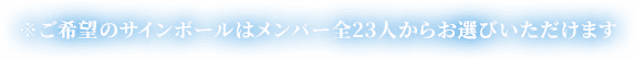 ※ご希望のサインボールはメンバー全23人からお選びいただけます