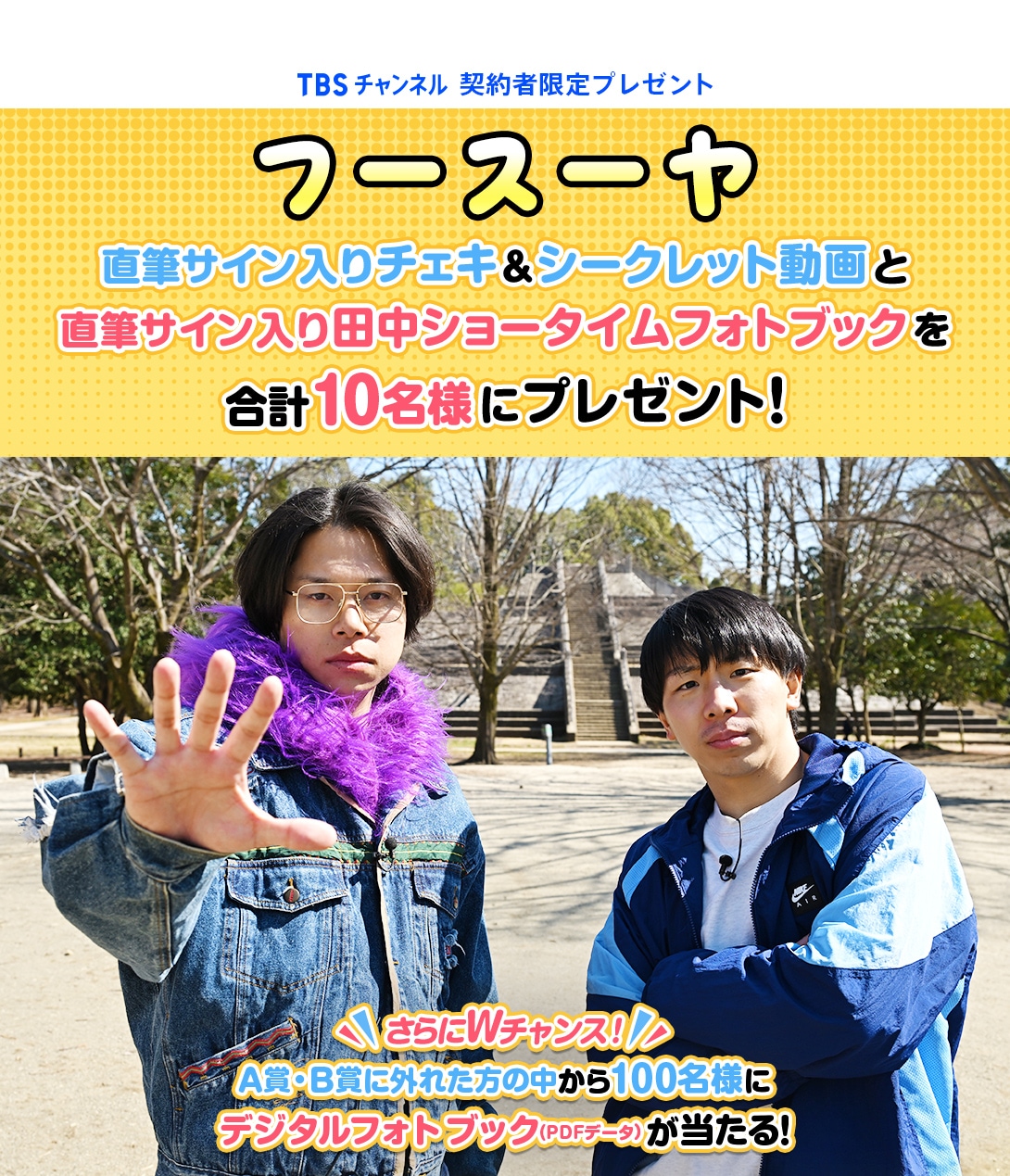TBSチャンネル 契約者限定プレゼント フースーヤ 直筆サイン入りチェキ＆シークレット動画と直筆サイン入り 田中ショータイムフォトブックを合計10名様にプレゼント！さらにWチャンス！A賞・B賞に外れた方の中から100名様にフォトブックのデジタルフォトブック（PDFデータ）が当たる！