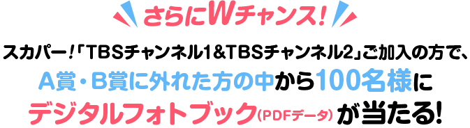 さらにWチャンス！スカパー！「TBSチャンネル1＆TBSチャンネル2」ご加入の方で、A賞・B賞に外れた方の中から抽選で100名様にデジタルフォトブック(PDFデータ)をプレゼント！