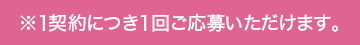 ※1契約につき1回ご応募いただけます。