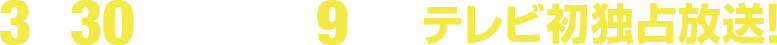 3月30日(日)午後9時～テレビ初独占放送！