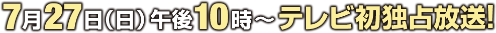 7月27日(日)午後10時～テレビ初独占放送！