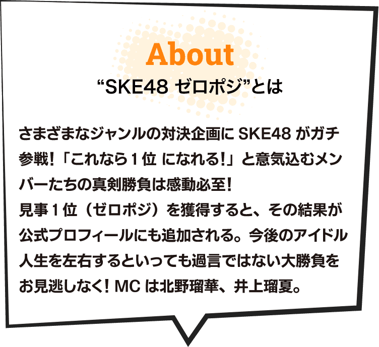 &ldquo;SKE48ゼロポジ&rdquo; とは さまざまなジャンルの対決企画にSKE48がガチ参戦！「これなら1位になれる！」と意気込むメンバーたちの真剣勝負は感動必至！見事1位（ゼロポジ）を獲得すると、その結果が公式プロフィールにも追加される。今後のアイドル人生を左右するといっても過言ではない大勝負をお見逃しなく！MCは北野瑠華、井上瑠夏。