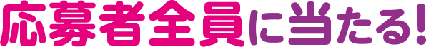 さらに！応募者全員に当たる！