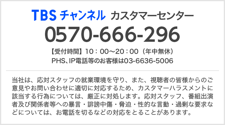 TBSチャンネルカスタマーセンター 0570-666-296 当社は、応対スタッフの就業環境を守り、また、視聴者の皆様からのご意見やお問い合わせに適切に対応するため、カスタマーハラスメントに該当する行為については、厳正に対処します。応対スタッフ、番組出演者及び関係者等への暴言・誹謗中傷・脅迫・性的な言動・過剰な要求などについては、お電話を切るなどの対応をとることがあります。