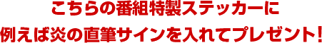 こちらの番組特製ステッカーに例えば炎の直筆サインを入れてプレゼント！