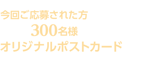 スカパー！「TBSチャンネル1&TBSチャンネル2」ご加入の方で、今回ご応募された方の中から抽選で300名様にオリジナルポストカードをプレゼント！