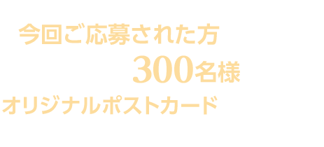 スカパー！「TBSチャンネル1&TBSチャンネル2」ご加入の方で、今回ご応募された方の中から抽選で300名様にオリジナルポストカードをプレゼント！